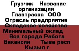 Грузчик › Название организации ­ Главтрасса, ООО › Отрасль предприятия ­ Складское хозяйство › Минимальный оклад ­ 1 - Все города Работа » Вакансии   . Тыва респ.,Кызыл г.